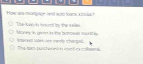 how are mortgage and auto loans similar?\nthe loan is issued by the seller.\nmoney is given to the borrower monthly.\ninterest rates are rarely charged.\nthe item purchased is used as collateral.
