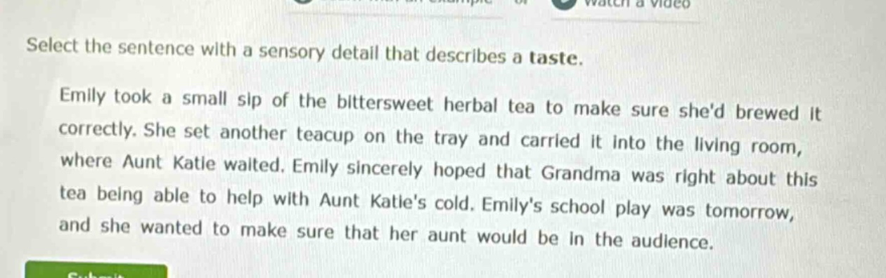 select the sentence with a sensory detail that describes a taste. emily took a small sip of the bittersweet herbal tea to make sure shed brewed it correctly. she set another teacup on the tray and carried it into the living room, where aunt katie waited. emily sincerely hoped that grandma was right about this tea being able to help with aunt katies cold. emilys school play was tomorrow, and she wanted to make sure that her aunt would be in the audience.