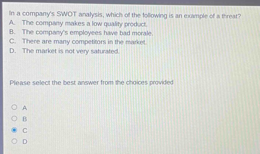 in a companys swot analysis, which of the following is an example of a threat? a. the company makes a low quality product. b. the companys employees have bad morale. c. there are many competitors in the market. d. the market is not very saturated. please select the best answer from the choices provided