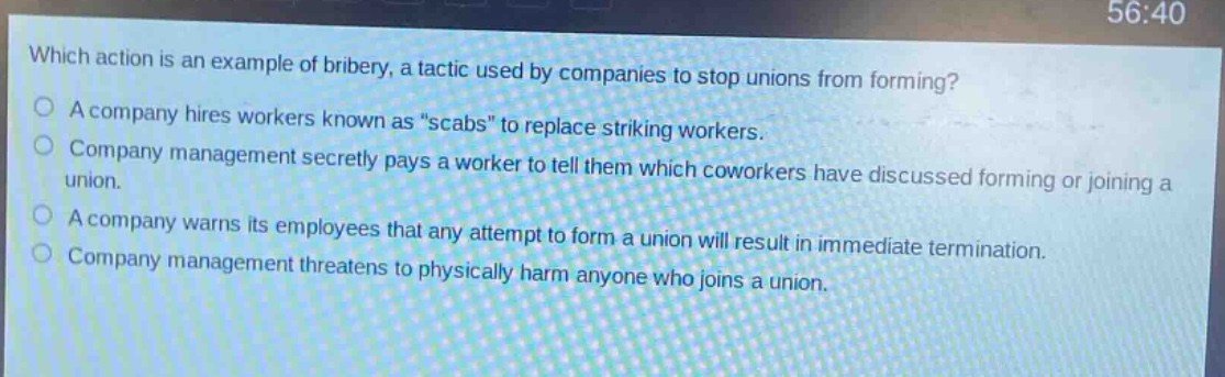 which action is an example of bribery, a tactic used by companies to stop unions from forming?\na company hires workers known as “scabs” to replace striking workers.\ncompany management secretly pays a worker to tell them which coworkers have discussed forming or joining a union.\na company warns its employees that any attempt to form a union will result in immediate termination.\ncompany management threatens to physically harm anyone who joins a union.
