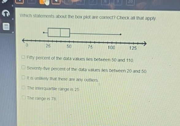 which statements about the box plot are correct? check all that apply.\nfifty percent of the data values lies between 50 and 110.\nseventy - five percent of the data values lies between 20 and 50.\nit is unlikely that there are any outliers.\nthe interquartile range is 25.\nthe range is 78.