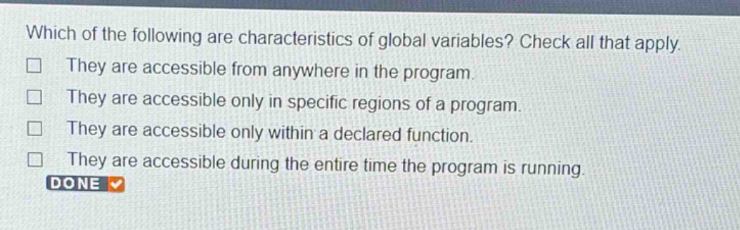 which of the following are characteristics of global variables? check all that apply. they are accessible from anywhere in the program. they are accessible only in specific regions of a program. they are accessible only within a declared function. they are accessible during the entire time the program is running. done