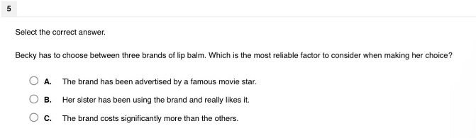 select the correct answer. becky has to choose between three brands of lip balm. which is the most reliable factor to consider when making her choice? a. the brand has been advertised by a famous movie star. b. her sister has been using the brand and really likes it. c. the brand costs significantly more than the others.