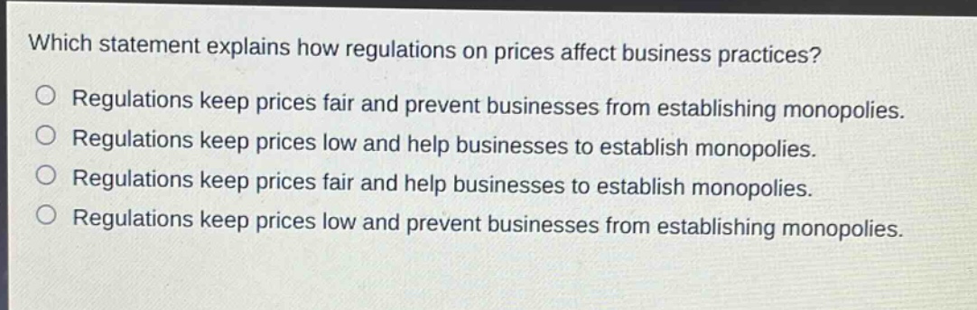 which statement explains how regulations on prices affect business practices?\nregulations keep prices fair and prevent businesses from establishing monopolies.\nregulations keep prices low and help businesses to establish monopolies.\nregulations keep prices fair and help businesses to establish monopolies.\nregulations keep prices low and prevent businesses from establishing monopolies.