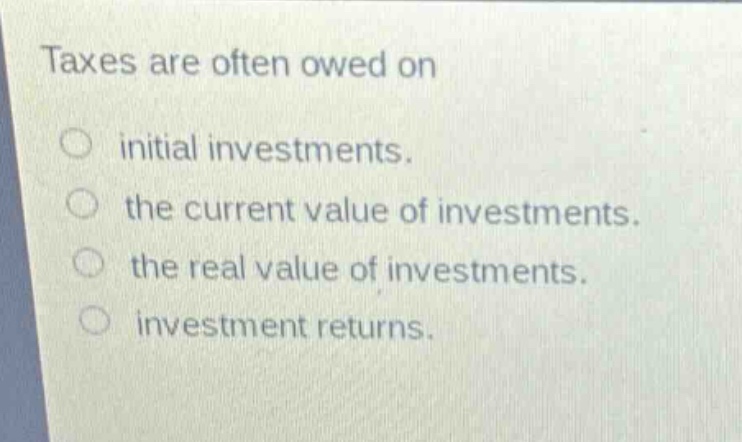 taxes are often owed on\ninitial investments.\nthe current value of investments.\nthe real value of investments.\ninvestment returns.