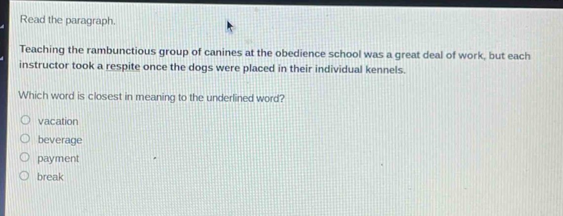 read the paragraph.\nteaching the rambunctious group of canines at the obedience school was a great deal of work, but each instructor took a respite once the dogs were placed in their individual kennels.\nwhich word is closest in meaning to the underlined word?\no vacation\no beverage\no payment\no break