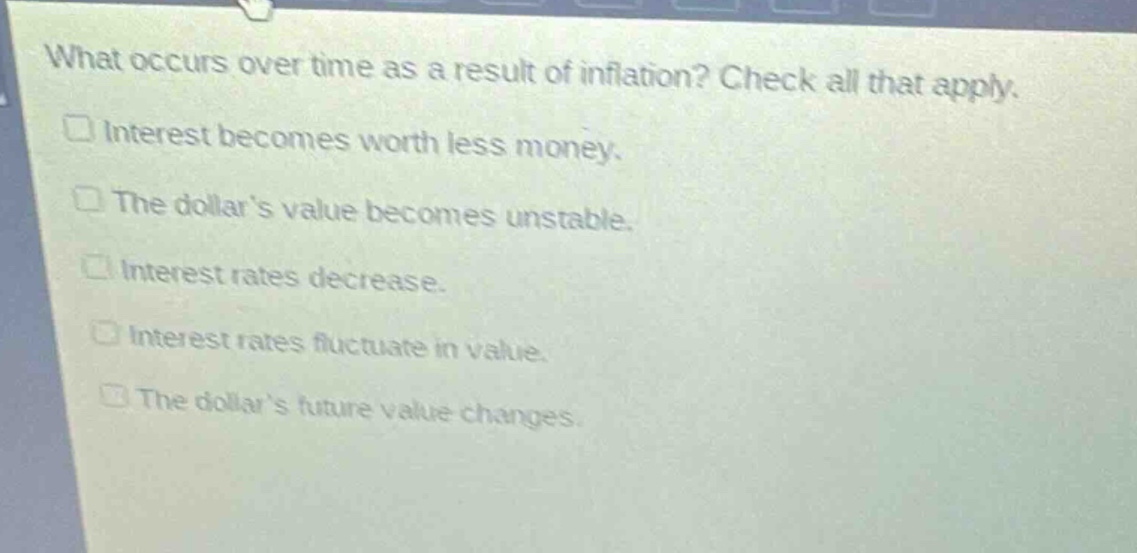 what occurs over time as a result of inflation? check all that apply.\ninterest becomes worth less money.\nthe dollars value becomes unstable.\ninterest rates decrease.\ninterest rates fluctuate in value.\nthe dollars future value changes.