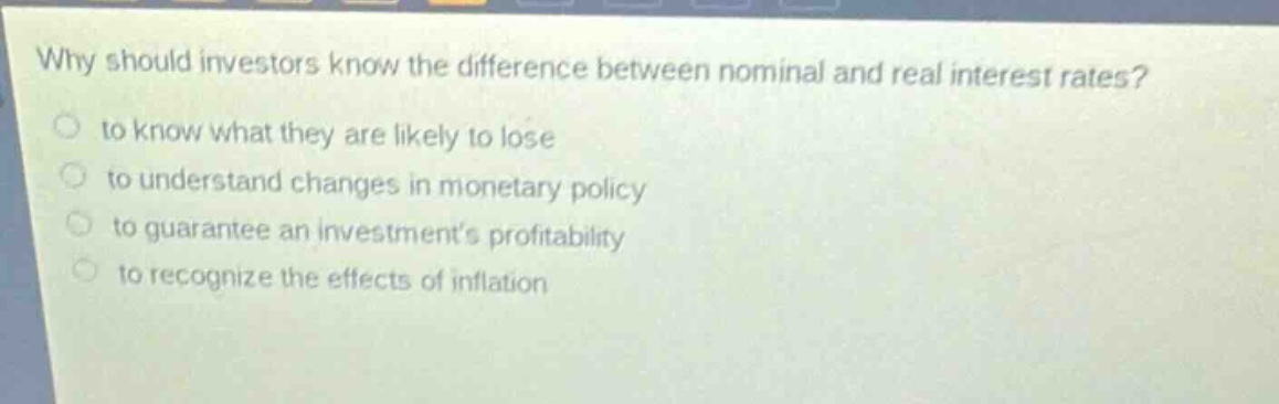why should investors know the difference between nominal and real interest rates?\n to know what they are likely to lose\n to understand changes in monetary policy\n to guarantee an investments profitability\n to recognize the effects of inflation