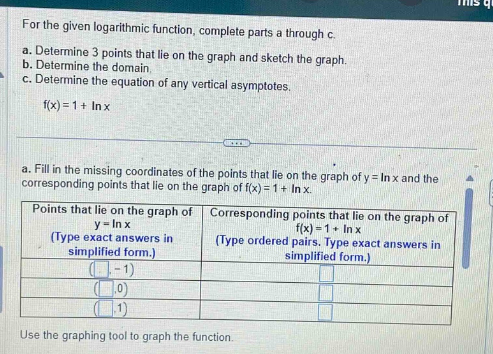 for the given logarithmic function, complete parts a through c.\na. determine 3 points that lie on the graph and sketch the graph.\nb. determine the domain.\nc. determine the equation of any vertical asymptotes.\nf(x)=1 + ln x\na. fill in the missing coordinates of the points that lie on the graph of y = ln x and the corresponding points that lie on the graph of f(x)=1 + ln x.\npoints that lie on the graph of y = ln x (type exact answers in simplified form.) | corresponding points that lie on the graph of f(x)=1 + ln x (type ordered pairs. type exact answers in simplified form.)\n(□,-1)\n(□,0)\n(□,1)\nuse the graphing tool to graph the function.