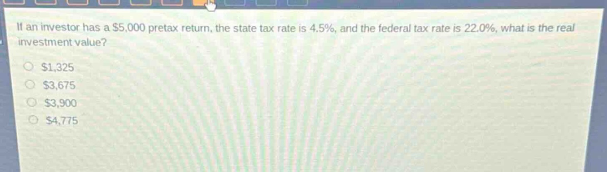 if an investor has a $5,000 pretax return, the state tax rate is 4.5%, and the federal tax rate is 22.0%, what is the real investment value?\n$1,325\n$3,675\n$3,900\n$4,775