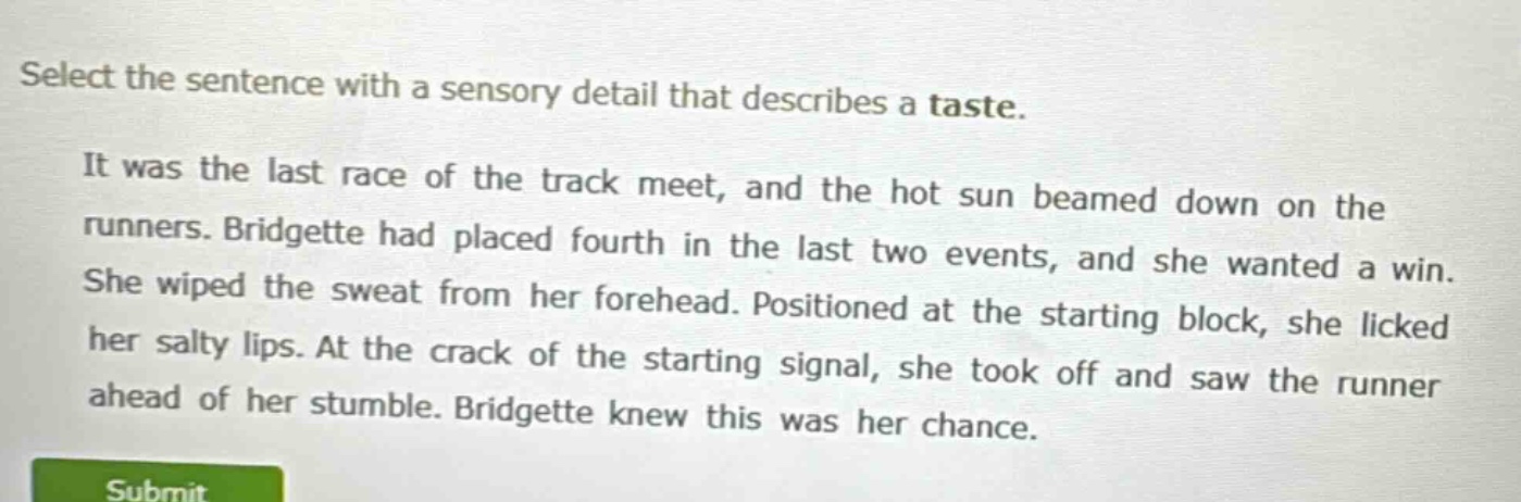 select the sentence with a sensory detail that describes a taste.\nit was the last race of the track meet, and the hot sun beamed down on the runners. bridgette had placed fourth in the last two events, and she wanted a win. she wiped the sweat from her forehead. positioned at the starting block, she licked her salty lips. at the crack of the starting signal, she took off and saw the runner ahead of her stumble. bridgette knew this was her chance.