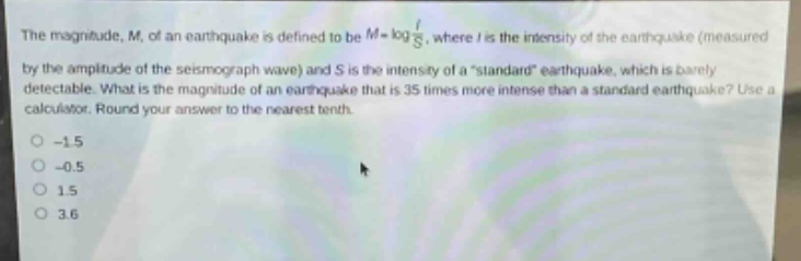 the magnitude, m, of an earthquake is defined to be $m = log\frac{i}{s}$, where i is the intensity of the earthquake (measured by the amplitude of the seismograph wave) and s is the intensity of a “standard” earthquake, which is barely detectable. what is the magnitude of an earthquake that is 35 times more intense than a standard earthquake? use a calculator. round your answer to the nearest tenth.\n-1.5\n-0.5\n1.5\n3.6