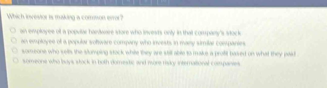 which investor is making a common error?\n an employee of a popular hardware store who invests only in that companys stock\n an employee of a popular software company who invests in many similar companies\n someone who sells the slumping stock while they are still able to make a profit based on what they paid\n someone who buys stock in both domestic and more risky international companies