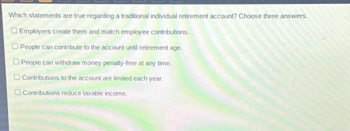 which statements are true regarding a traditional individual retirement account? choose three answers.\n□ employers create them and match employee contributions.\n□ people can contribute to the account until retirement age.\n□ people can withdraw money penalty - free at any time.\n□ contributions to the account are limited each year.\n□ contributions reduce taxable income.