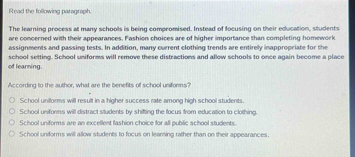 read the following paragraph.\nthe learning process at many schools is being compromised. instead of focusing on their education, students are concerned with their appearances. fashion choices are of higher importance than completing homework assignments and passing tests. in addition, many current clothing trends are entirely inappropriate for the school setting. school uniforms will remove these distractions and allow schools to once again become a place of learning.\naccording to the author, what are the benefits of school uniforms?\nschool uniforms will result in a higher success rate among high school students.\nschool uniforms will distract students by shifting the focus from education to clothing.\nschool uniforms are an excellent fashion choice for all public school students.\nschool uniforms will allow students to focus on learning rather than on their appearances.