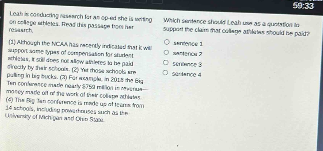 leah is conducting research for an op - ed she is writing on college athletes. read this passage from her research. (1) although the ncaa has recently indicated that it will support some types of compensation for student athletes, it still does not allow athletes to be paid directly by their schools. (2) yet those schools are pulling in big bucks. (3) for example, in 2018 the big ten conference made nearly $759 million in revenue—money made off of the work of their college athletes. (4) the big ten conference is made up of teams from 14 schools, including powerhouses such as the university of michigan and ohio state. which sentence should leah use as a quotation to support the claim that college athletes should be paid? sentence 1 sentence 2 sentence 3 sentence 4