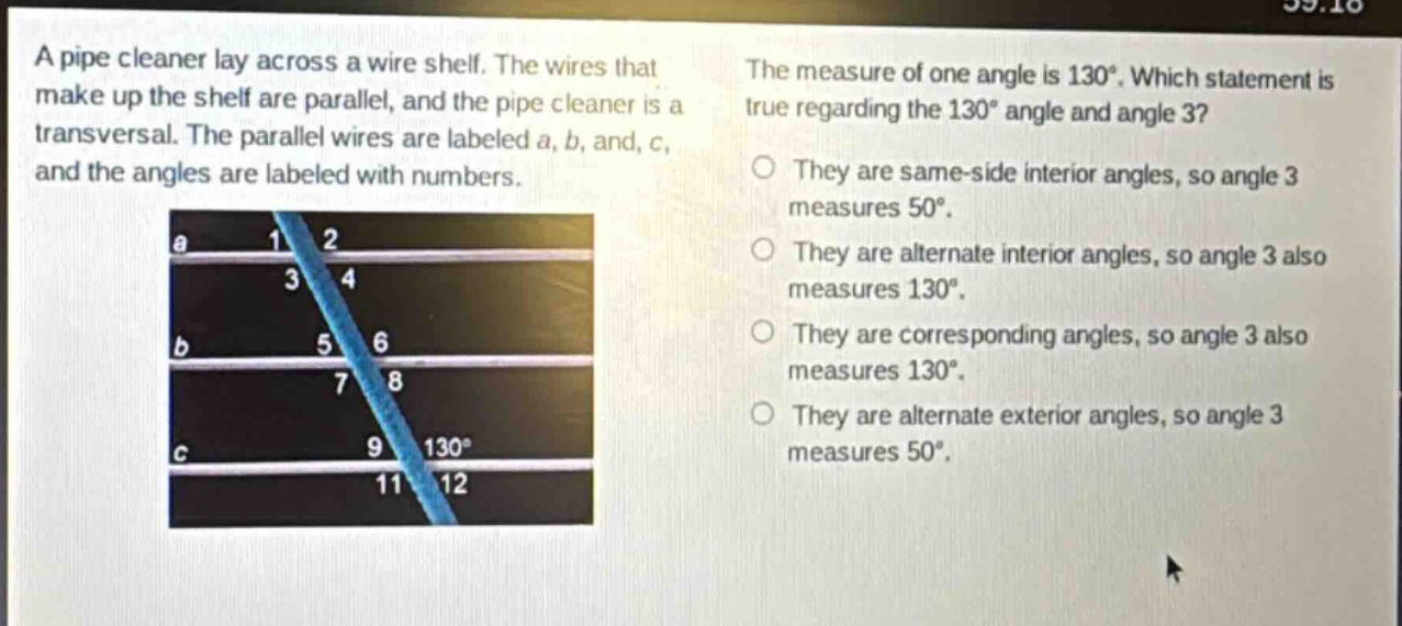 a pipe cleaner lay across a wire shelf. the wires that make up the shelf are parallel, and the pipe cleaner is a transversal. the parallel wires are labeled a, b, and c, and the angles are labeled with numbers. the measure of one angle is 130°. which statement is true regarding the 130° angle and angle 3? they are same - side interior angles, so angle 3 measures 50°. they are alternate interior angles, so angle 3 also measures 130°. they are corresponding angles, so angle 3 also measures 130°. they are alternate exterior angles, so angle 3 measures 50°.