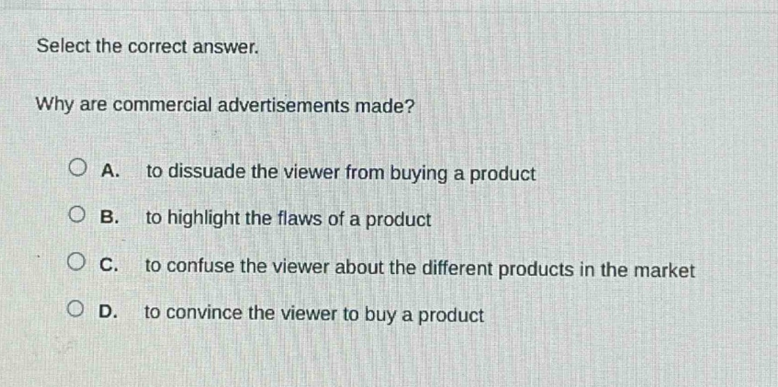 select the correct answer.\nwhy are commercial advertisements made?\na. to dissuade the viewer from buying a product\nb. to highlight the flaws of a product\nc. to confuse the viewer about the different products in the market\nd. to convince the viewer to buy a product