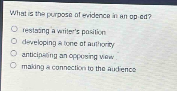 what is the purpose of evidence in an op - ed?\nrestating a writers position\ndeveloping a tone of authority\nanticipating an opposing view\nmaking a connection to the audience