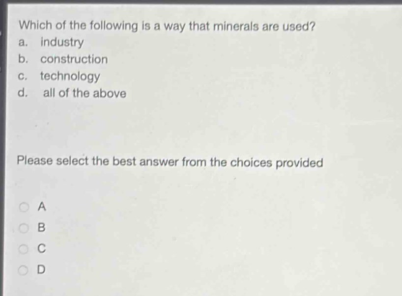 which of the following is a way that minerals are used?\na. industry\nb. construction\nc. technology\nd. all of the above\nplease select the best answer from the choices provided\na\nb\nc\nd