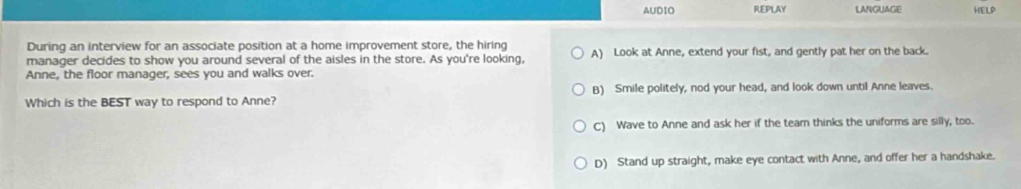 during an interview for an associate position at a home improvement store, the hiring manager decides to show you around several of the aisles in the store. as youre looking, anne, the floor manager, sees you and walks over. which is the best way to respond to anne? a) look at anne, extend your fist, and gently pat her on the back. b) smile politely, nod your head, and look down until anne leaves. c) wave to anne and ask her if the team thinks the uniforms are silly, too. d) stand up straight, make eye contact with anne, and offer her a handshake.