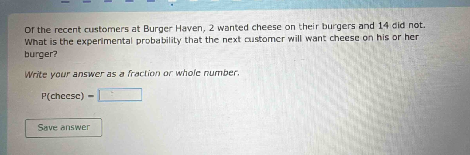 of the recent customers at burger haven, 2 wanted cheese on their burgers and 14 did not. what is the experimental probability that the next customer will want cheese on his or her burger? write your answer as a fraction or whole number. p(cheese) =