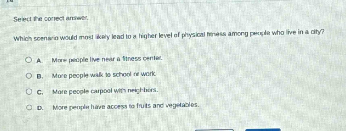 select the correct answer. which scenario would most likely lead to a higher level of physical fitness among people who live in a city? a. more people live near a fitness center. b. more people walk to school or work. c. more people carpool with neighbors. d. more people have access to fruits and vegetables.