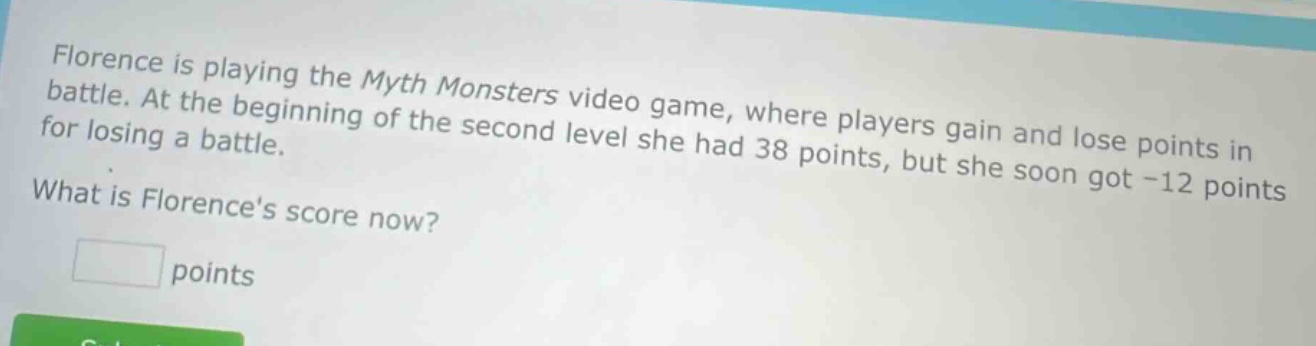 florence is playing the myth monsters video game, where players gain and lose points in battle. at the beginning of the second level she had 38 points, but she soon got -12 points for losing a battle. what is florences score now? points