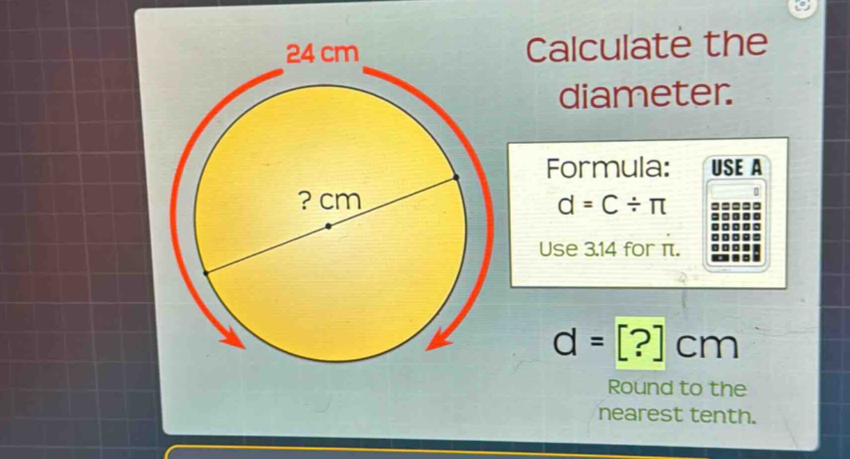 calculate the diameter.\nformula: d = c ÷ π\nuse 3.14 for π.\nd = ? cm\nround to the nearest tenth.