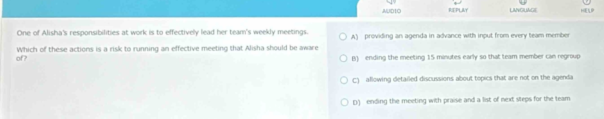 one of alishas responsibilities at work is to effectively lead her teams weekly meetings. which of these actions is a risk to running an effective meeting that alisha should be aware of? a) providing an agenda in advance with input from every team member b) ending the meeting 15 minutes early so that team member can regroup c) allowing detailed discussions about topics that are not on the agenda d) ending the meeting with praise and a list of next steps for the team