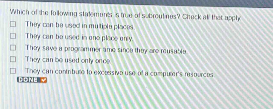 which of the following statements is true of subroutines? check all that apply. they can be used in multiple places. they can be used in one place only. they save a programmer time since they are reusable. they can be used only once. they can contribute to excessive use of a computers resources. done