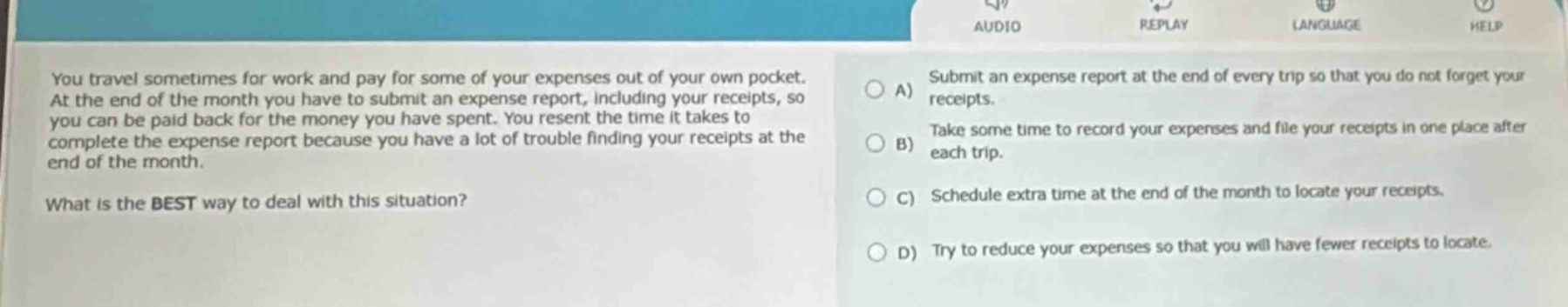 you travel sometimes for work and pay for some of your expenses out of your own pocket. at the end of the month you have to submit an expense report, including your receipts, so you can be paid back for the money you have spent. you resent the time it takes to complete the expense report because you have a lot of trouble finding your receipts at the end of the month. what is the best way to deal with this situation? a) submit an expense report at the end of every trip so that you do not forget your receipts. b) take some time to record your expenses and file your receipts in one place after each trip. c) schedule extra time at the end of the month to locate your receipts. d) try to reduce your expenses so that you will have fewer receipts to locate.