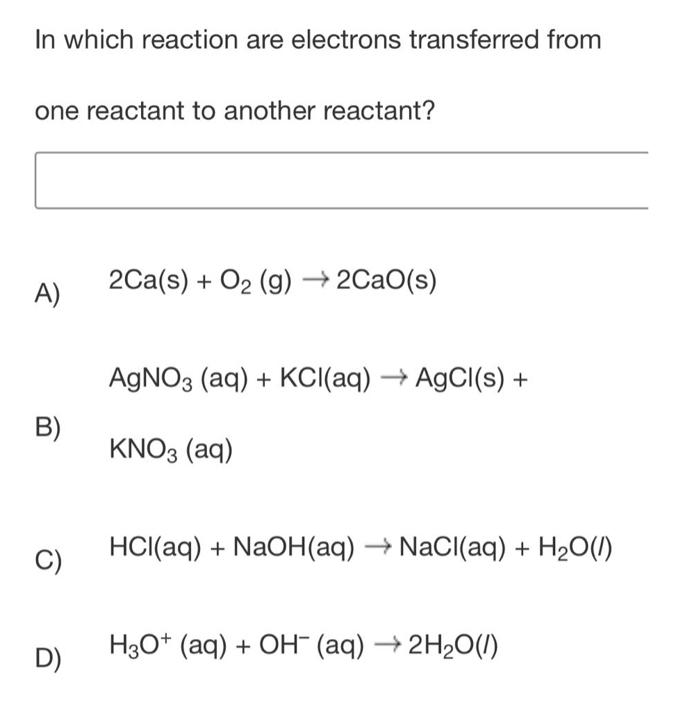 in which reaction are electrons transferred from one reactant to another reactant?\na) 2ca(s) + o₂ (g) → 2cao(s)\nb) agno₃ (aq) + kcl(aq) → agcl(s) + kno₃ (aq)\nc) hcl(aq) + naoh(aq) → nacl(aq) + h₂o(l)\nd) h₃o⁺ (aq) + oh⁻ (aq) → 2h₂o(l)