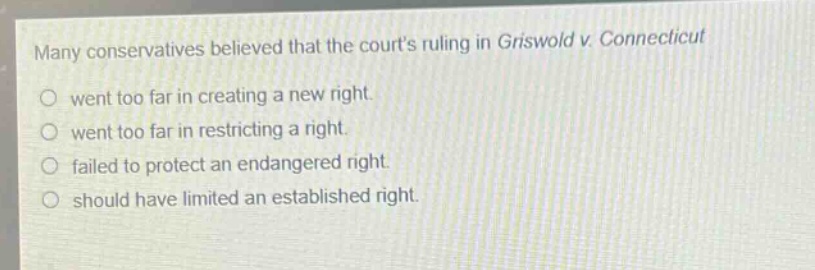 many conservatives believed that the courts ruling in griswold v. connecticut\no went too far in creating a new right.\no went too far in restricting a right.\no failed to protect an endangered right.\no should have limited an established right.