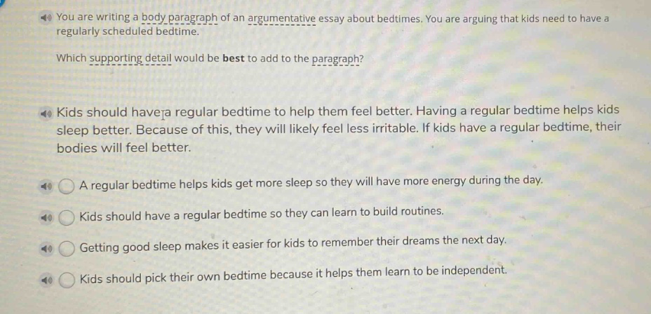 you are writing a body paragraph of an argumentative essay about bedtimes. you are arguing that kids need to have a regularly scheduled bedtime.\nwhich supporting detail would be best to add to the paragraph?\nkids should have a regular bedtime to help them feel better. having a regular bedtime helps kids sleep better. because of this, they will likely feel less irritable. if kids have a regular bedtime, their bodies will feel better.\na regular bedtime helps kids get more sleep so they will have more energy during the day.\nkids should have a regular bedtime so they can learn to build routines.\ngetting good sleep makes it easier for kids to remember their dreams the next day.\nkids should pick their own bedtime because it helps them learn to be independent.