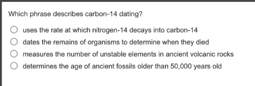 which phrase describes carbon - 14 dating?\nuses the rate at which nitrogen - 14 decays into carbon - 14\ndates the remains of organisms to determine when they died\nmeasures the number of unstable elements in ancient volcanic rocks\ndetermines the age of ancient fossils older than 50,000 years old