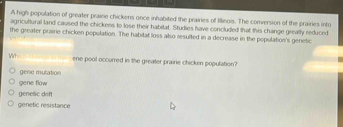 a high population of greater prairie chickens once inhabited the prairies of illinois. the conversion of the prairies into agricultural land caused the chickens to lose their habitat. studies have concluded that this change greatly reduced the greater prairie chicken population. the habitat loss also resulted in a decrease in the population’s genetic variation.\nwhich change in the gene pool occurred in the greater prairie chicken population?\n○ gene mutation\n○ gene flow\n○ genetic drift\n○ genetic resistance