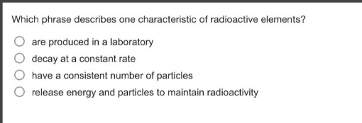 which phrase describes one characteristic of radioactive elements?\nare produced in a laboratory\ndecay at a constant rate\nhave a consistent number of particles\nrelease energy and particles to maintain radioactivity