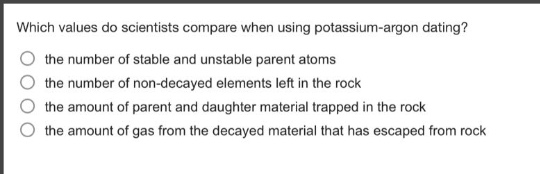 which values do scientists compare when using potassium - argon dating?\n○ the number of stable and unstable parent atoms\n○ the number of non - decayed elements left in the rock\n○ the amount of parent and daughter material trapped in the rock\n○ the amount of gas from the decayed material that has escaped from rock
