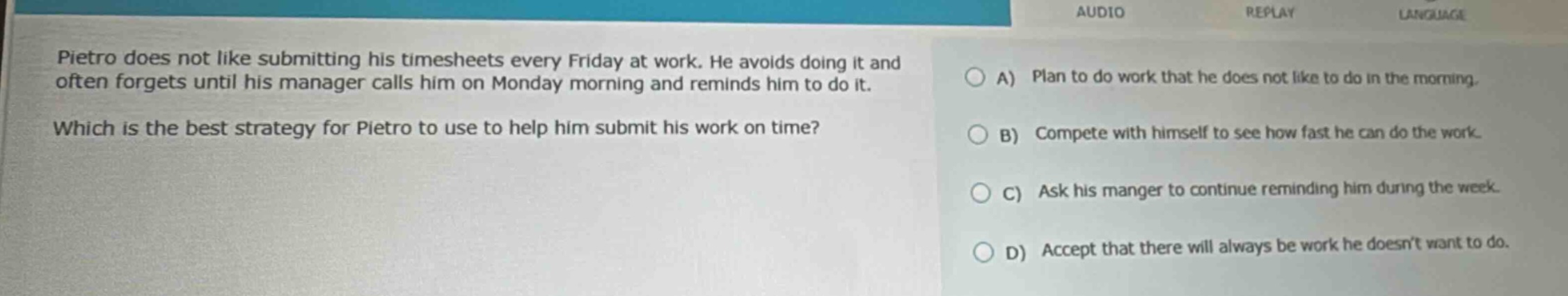 pietro does not like submitting his timesheets every friday at work. he avoids doing it and often forgets until his manager calls him on monday morning and reminds him to do it. which is the best strategy for pietro to use to help him submit his work on time? a) plan to do work that he does not like to do in the morning. b) compete with himself to see how fast he can do the work. c) ask his manger to continue reminding him during the week. d) accept that there will always be work he doesnt want to do.