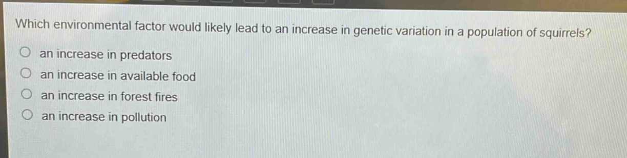 which environmental factor would likely lead to an increase in genetic variation in a population of squirrels?\n○ an increase in predators\n○ an increase in available food\n○ an increase in forest fires\n○ an increase in pollution