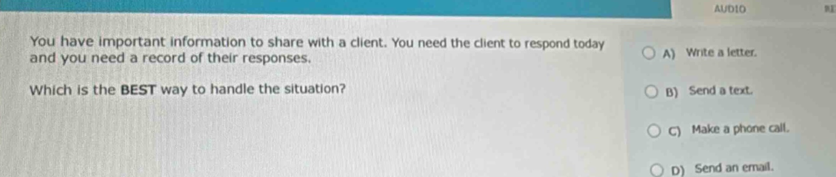 you have important information to share with a client. you need the client to respond today and you need a record of their responses. which is the best way to handle the situation? a) write a letter. b) send a text. c) make a phone call. d) send an email.