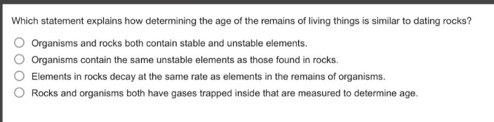 which statement explains how determining the age of the remains of living things is similar to dating rocks?\norganisms and rocks both contain stable and unstable elements.\norganisms contain the same unstable elements as those found in rocks.\nelements in rocks decay at the same rate as elements in the remains of organisms.\nrocks and organisms both have gases trapped inside that are measured to determine age.