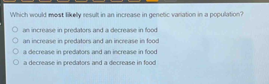 which would most likely result in an increase in genetic variation in a population?\n○ an increase in predators and a decrease in food\n○ an increase in predators and an increase in food\n○ a decrease in predators and an increase in food\n○ a decrease in predators and a decrease in food
