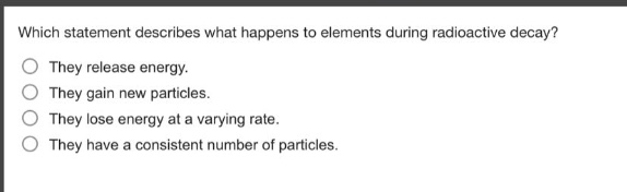 which statement describes what happens to elements during radioactive decay?\nthey release energy.\nthey gain new particles.\nthey lose energy at a varying rate.\nthey have a consistent number of particles.