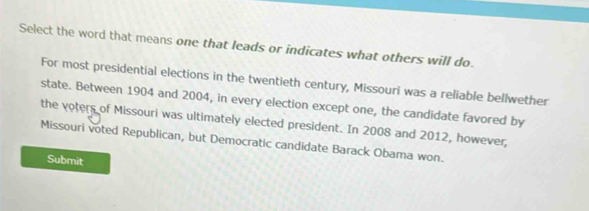 select the word that means one that leads or indicates what others will do.\nfor most presidential elections in the twentieth century, missouri was a reliable bellwether state. between 1904 and 2004, in every election except one, the candidate favored by the voters of missouri was ultimately elected president. in 2008 and 2012, however, missouri voted republican, but democratic candidate barack obama won.