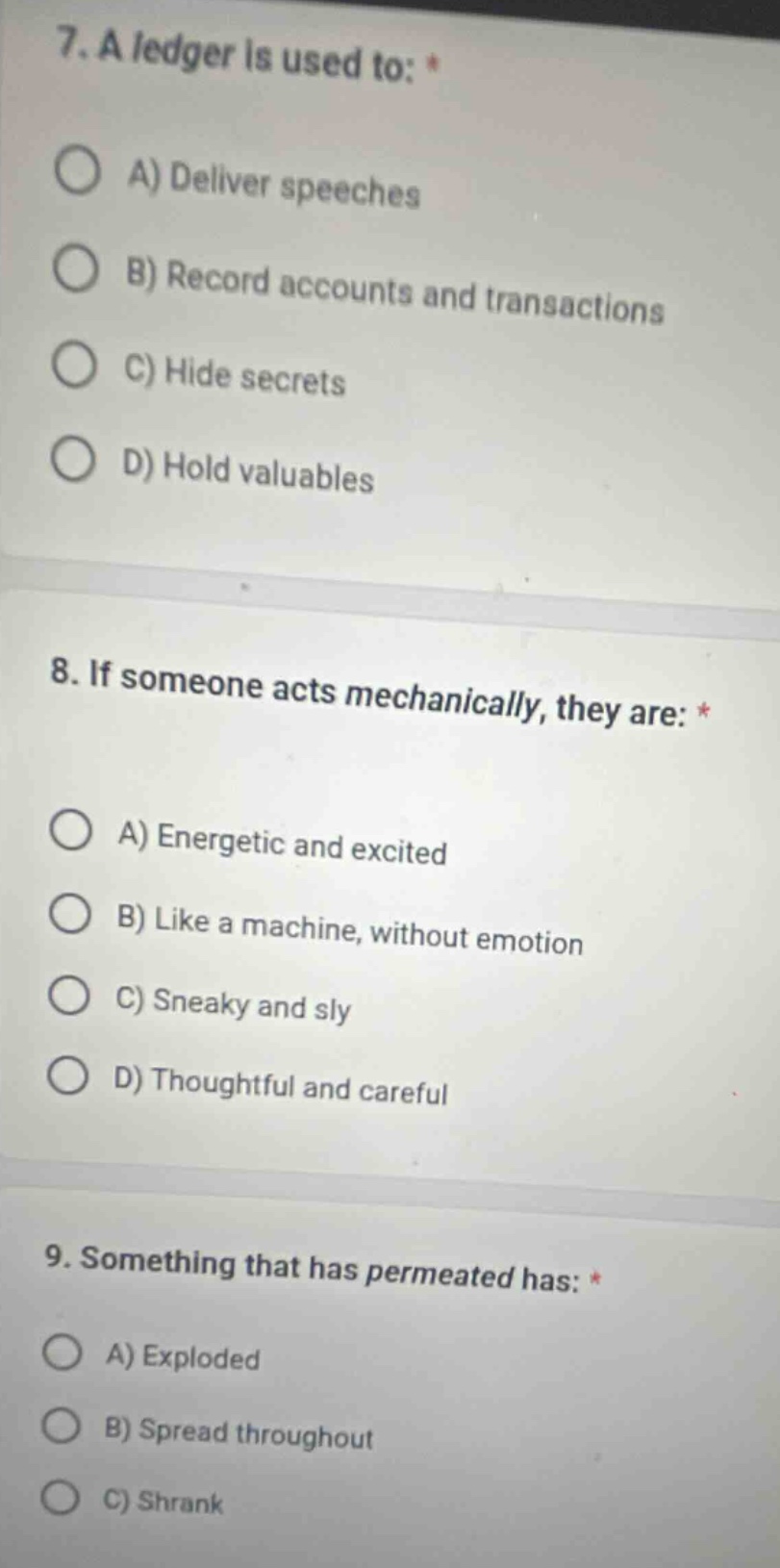 7. a ledger is used to: *\na) deliver speeches\nb) record accounts and transactions\nc) hide secrets\nd) hold valuables\n8. if someone acts mechanically, they are: *\na) energetic and excited\nb) like a machine, without emotion\nc) sneaky and sly\nd) thoughtful and careful\n9. something that has permeated has: *\na) exploded\nb) spread throughout\nc) shrank