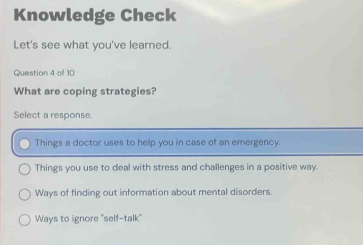 knowledge check\nlet’s see what you’ve learned.\nquestion 4 of 10\nwhat are coping strategies?\nselect a response.\nthings a doctor uses to help you in case of an emergency.\nthings you use to deal with stress and challenges in a positive way.\nways of finding out information about mental disorders.\nways to ignore \self - talk\