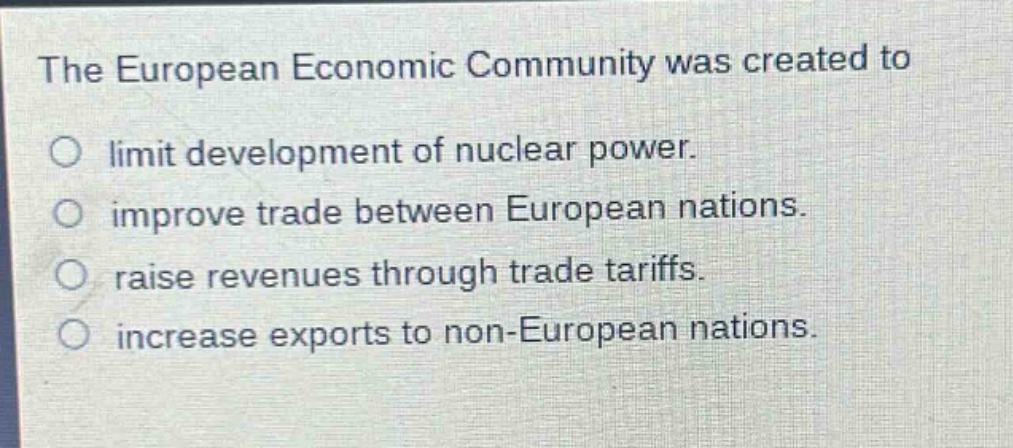the european economic community was created to\no limit development of nuclear power.\no improve trade between european nations.\no raise revenues through trade tariffs.\no increase exports to non - european nations.