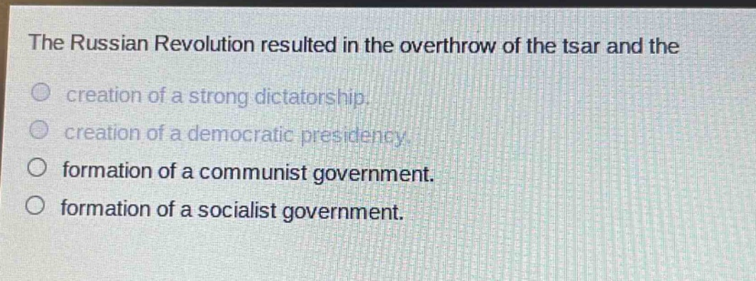 the russian revolution resulted in the overthrow of the tsar and the\ncreation of a strong dictatorship.\ncreation of a democratic presidency.\nformation of a communist government.\nformation of a socialist government.